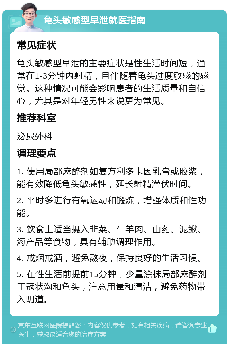 龟头敏感型早泄就医指南 常见症状 龟头敏感型早泄的主要症状是性生活时间短，通常在1-3分钟内射精，且伴随着龟头过度敏感的感觉。这种情况可能会影响患者的生活质量和自信心，尤其是对年轻男性来说更为常见。 推荐科室 泌尿外科 调理要点 1. 使用局部麻醉剂如复方利多卡因乳膏或胶浆，能有效降低龟头敏感性，延长射精潜伏时间。 2. 平时多进行有氧运动和锻炼，增强体质和性功能。 3. 饮食上适当摄入韭菜、牛羊肉、山药、泥鳅、海产品等食物，具有辅助调理作用。 4. 戒烟戒酒，避免熬夜，保持良好的生活习惯。 5. 在性生活前提前15分钟，少量涂抹局部麻醉剂于冠状沟和龟头，注意用量和清洁，避免药物带入阴道。