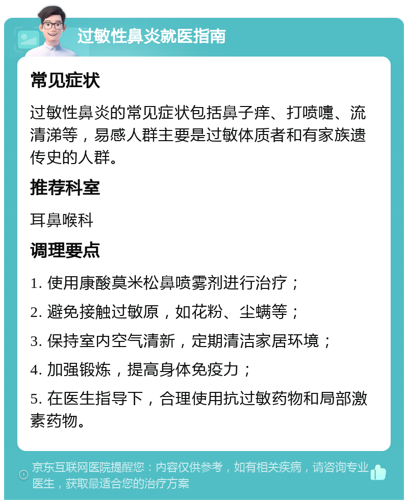 过敏性鼻炎就医指南 常见症状 过敏性鼻炎的常见症状包括鼻子痒、打喷嚏、流清涕等，易感人群主要是过敏体质者和有家族遗传史的人群。 推荐科室 耳鼻喉科 调理要点 1. 使用康酸莫米松鼻喷雾剂进行治疗； 2. 避免接触过敏原，如花粉、尘螨等； 3. 保持室内空气清新，定期清洁家居环境； 4. 加强锻炼，提高身体免疫力； 5. 在医生指导下，合理使用抗过敏药物和局部激素药物。