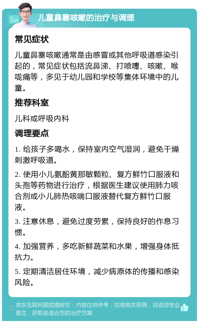 儿童鼻塞咳嗽的治疗与调理 常见症状 儿童鼻塞咳嗽通常是由感冒或其他呼吸道感染引起的，常见症状包括流鼻涕、打喷嚏、咳嗽、喉咙痛等，多见于幼儿园和学校等集体环境中的儿童。 推荐科室 儿科或呼吸内科 调理要点 1. 给孩子多喝水，保持室内空气湿润，避免干燥刺激呼吸道。 2. 使用小儿氨酚黄那敏颗粒、复方鲜竹口服液和头孢等药物进行治疗，根据医生建议使用肺力咳合剂或小儿肺热咳喘口服液替代复方鲜竹口服液。 3. 注意休息，避免过度劳累，保持良好的作息习惯。 4. 加强营养，多吃新鲜蔬菜和水果，增强身体抵抗力。 5. 定期清洁居住环境，减少病原体的传播和感染风险。