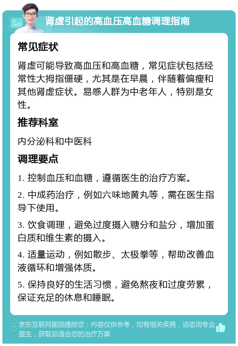 肾虚引起的高血压高血糖调理指南 常见症状 肾虚可能导致高血压和高血糖，常见症状包括经常性大拇指僵硬，尤其是在早晨，伴随着偏瘦和其他肾虚症状。易感人群为中老年人，特别是女性。 推荐科室 内分泌科和中医科 调理要点 1. 控制血压和血糖，遵循医生的治疗方案。 2. 中成药治疗，例如六味地黄丸等，需在医生指导下使用。 3. 饮食调理，避免过度摄入糖分和盐分，增加蛋白质和维生素的摄入。 4. 适量运动，例如散步、太极拳等，帮助改善血液循环和增强体质。 5. 保持良好的生活习惯，避免熬夜和过度劳累，保证充足的休息和睡眠。