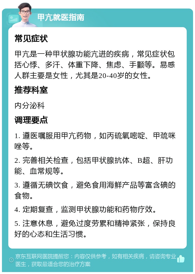 甲亢就医指南 常见症状 甲亢是一种甲状腺功能亢进的疾病，常见症状包括心悸、多汗、体重下降、焦虑、手颤等。易感人群主要是女性，尤其是20-40岁的女性。 推荐科室 内分泌科 调理要点 1. 遵医嘱服用甲亢药物，如丙硫氧嘧啶、甲巯咪唑等。 2. 完善相关检查，包括甲状腺抗体、B超、肝功能、血常规等。 3. 遵循无碘饮食，避免食用海鲜产品等富含碘的食物。 4. 定期复查，监测甲状腺功能和药物疗效。 5. 注意休息，避免过度劳累和精神紧张，保持良好的心态和生活习惯。