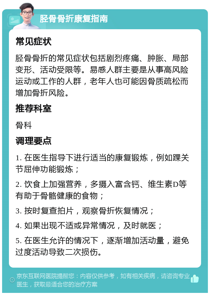 胫骨骨折康复指南 常见症状 胫骨骨折的常见症状包括剧烈疼痛、肿胀、局部变形、活动受限等。易感人群主要是从事高风险运动或工作的人群，老年人也可能因骨质疏松而增加骨折风险。 推荐科室 骨科 调理要点 1. 在医生指导下进行适当的康复锻炼，例如踝关节屈伸功能锻炼； 2. 饮食上加强营养，多摄入富含钙、维生素D等有助于骨骼健康的食物； 3. 按时复查拍片，观察骨折恢复情况； 4. 如果出现不适或异常情况，及时就医； 5. 在医生允许的情况下，逐渐增加活动量，避免过度活动导致二次损伤。