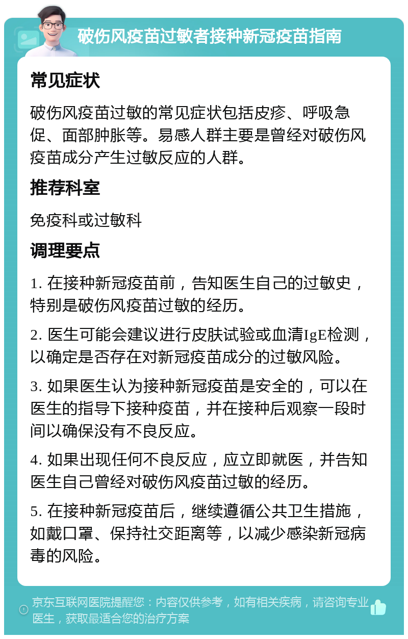 破伤风疫苗过敏者接种新冠疫苗指南 常见症状 破伤风疫苗过敏的常见症状包括皮疹、呼吸急促、面部肿胀等。易感人群主要是曾经对破伤风疫苗成分产生过敏反应的人群。 推荐科室 免疫科或过敏科 调理要点 1. 在接种新冠疫苗前，告知医生自己的过敏史，特别是破伤风疫苗过敏的经历。 2. 医生可能会建议进行皮肤试验或血清IgE检测，以确定是否存在对新冠疫苗成分的过敏风险。 3. 如果医生认为接种新冠疫苗是安全的，可以在医生的指导下接种疫苗，并在接种后观察一段时间以确保没有不良反应。 4. 如果出现任何不良反应，应立即就医，并告知医生自己曾经对破伤风疫苗过敏的经历。 5. 在接种新冠疫苗后，继续遵循公共卫生措施，如戴口罩、保持社交距离等，以减少感染新冠病毒的风险。