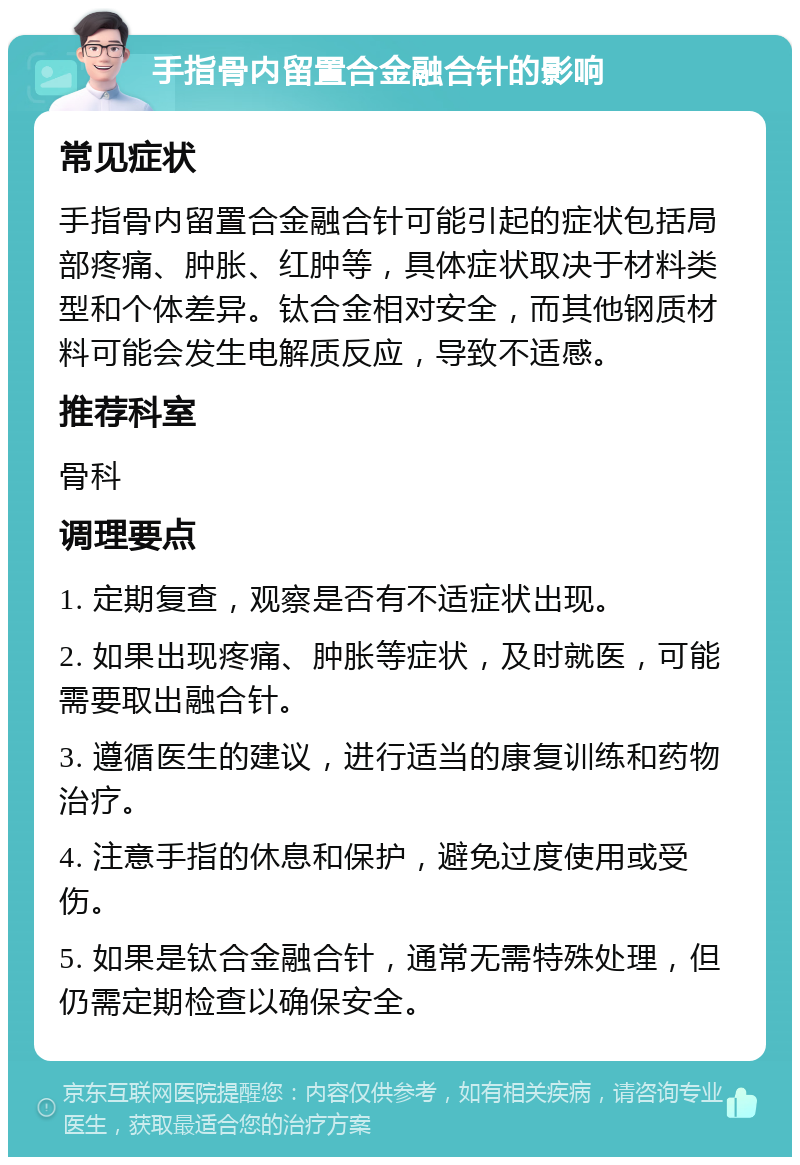 手指骨内留置合金融合针的影响 常见症状 手指骨内留置合金融合针可能引起的症状包括局部疼痛、肿胀、红肿等，具体症状取决于材料类型和个体差异。钛合金相对安全，而其他钢质材料可能会发生电解质反应，导致不适感。 推荐科室 骨科 调理要点 1. 定期复查，观察是否有不适症状出现。 2. 如果出现疼痛、肿胀等症状，及时就医，可能需要取出融合针。 3. 遵循医生的建议，进行适当的康复训练和药物治疗。 4. 注意手指的休息和保护，避免过度使用或受伤。 5. 如果是钛合金融合针，通常无需特殊处理，但仍需定期检查以确保安全。