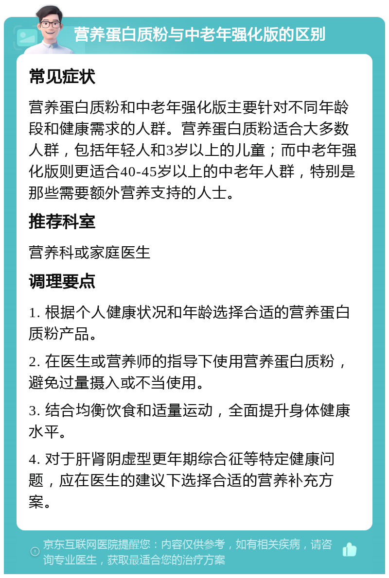 营养蛋白质粉与中老年强化版的区别 常见症状 营养蛋白质粉和中老年强化版主要针对不同年龄段和健康需求的人群。营养蛋白质粉适合大多数人群，包括年轻人和3岁以上的儿童；而中老年强化版则更适合40-45岁以上的中老年人群，特别是那些需要额外营养支持的人士。 推荐科室 营养科或家庭医生 调理要点 1. 根据个人健康状况和年龄选择合适的营养蛋白质粉产品。 2. 在医生或营养师的指导下使用营养蛋白质粉，避免过量摄入或不当使用。 3. 结合均衡饮食和适量运动，全面提升身体健康水平。 4. 对于肝肾阴虚型更年期综合征等特定健康问题，应在医生的建议下选择合适的营养补充方案。