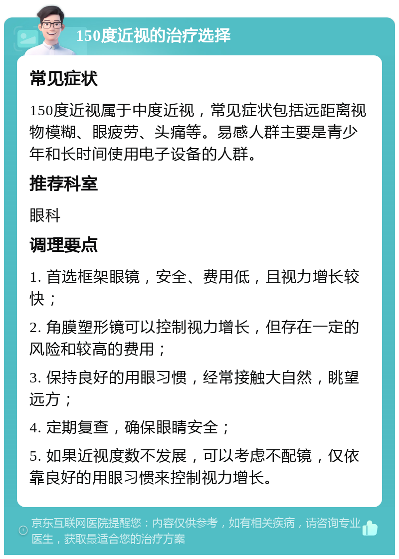 150度近视的治疗选择 常见症状 150度近视属于中度近视，常见症状包括远距离视物模糊、眼疲劳、头痛等。易感人群主要是青少年和长时间使用电子设备的人群。 推荐科室 眼科 调理要点 1. 首选框架眼镜，安全、费用低，且视力增长较快； 2. 角膜塑形镜可以控制视力增长，但存在一定的风险和较高的费用； 3. 保持良好的用眼习惯，经常接触大自然，眺望远方； 4. 定期复查，确保眼睛安全； 5. 如果近视度数不发展，可以考虑不配镜，仅依靠良好的用眼习惯来控制视力增长。