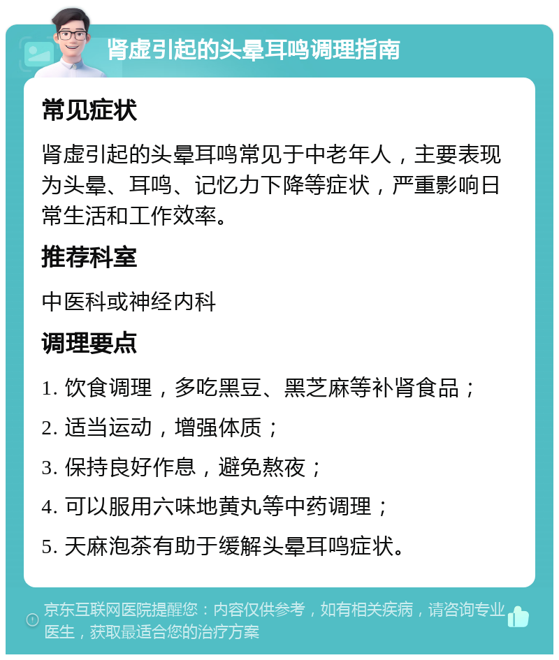 肾虚引起的头晕耳鸣调理指南 常见症状 肾虚引起的头晕耳鸣常见于中老年人，主要表现为头晕、耳鸣、记忆力下降等症状，严重影响日常生活和工作效率。 推荐科室 中医科或神经内科 调理要点 1. 饮食调理，多吃黑豆、黑芝麻等补肾食品； 2. 适当运动，增强体质； 3. 保持良好作息，避免熬夜； 4. 可以服用六味地黄丸等中药调理； 5. 天麻泡茶有助于缓解头晕耳鸣症状。