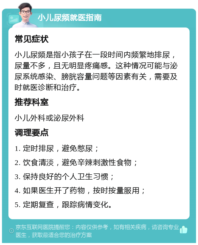 小儿尿频就医指南 常见症状 小儿尿频是指小孩子在一段时间内频繁地排尿，尿量不多，且无明显疼痛感。这种情况可能与泌尿系统感染、膀胱容量问题等因素有关，需要及时就医诊断和治疗。 推荐科室 小儿外科或泌尿外科 调理要点 1. 定时排尿，避免憋尿； 2. 饮食清淡，避免辛辣刺激性食物； 3. 保持良好的个人卫生习惯； 4. 如果医生开了药物，按时按量服用； 5. 定期复查，跟踪病情变化。