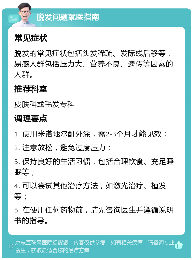 脱发问题就医指南 常见症状 脱发的常见症状包括头发稀疏、发际线后移等，易感人群包括压力大、营养不良、遗传等因素的人群。 推荐科室 皮肤科或毛发专科 调理要点 1. 使用米诺地尔酊外涂，需2-3个月才能见效； 2. 注意放松，避免过度压力； 3. 保持良好的生活习惯，包括合理饮食、充足睡眠等； 4. 可以尝试其他治疗方法，如激光治疗、植发等； 5. 在使用任何药物前，请先咨询医生并遵循说明书的指导。