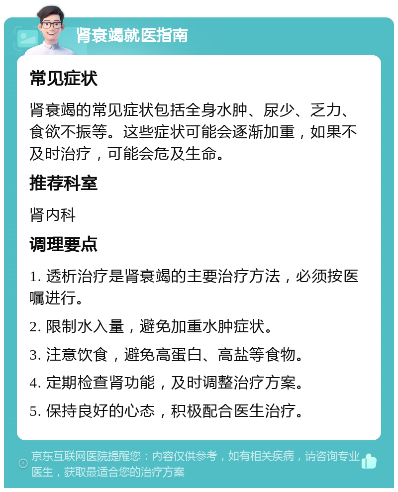 肾衰竭就医指南 常见症状 肾衰竭的常见症状包括全身水肿、尿少、乏力、食欲不振等。这些症状可能会逐渐加重，如果不及时治疗，可能会危及生命。 推荐科室 肾内科 调理要点 1. 透析治疗是肾衰竭的主要治疗方法，必须按医嘱进行。 2. 限制水入量，避免加重水肿症状。 3. 注意饮食，避免高蛋白、高盐等食物。 4. 定期检查肾功能，及时调整治疗方案。 5. 保持良好的心态，积极配合医生治疗。