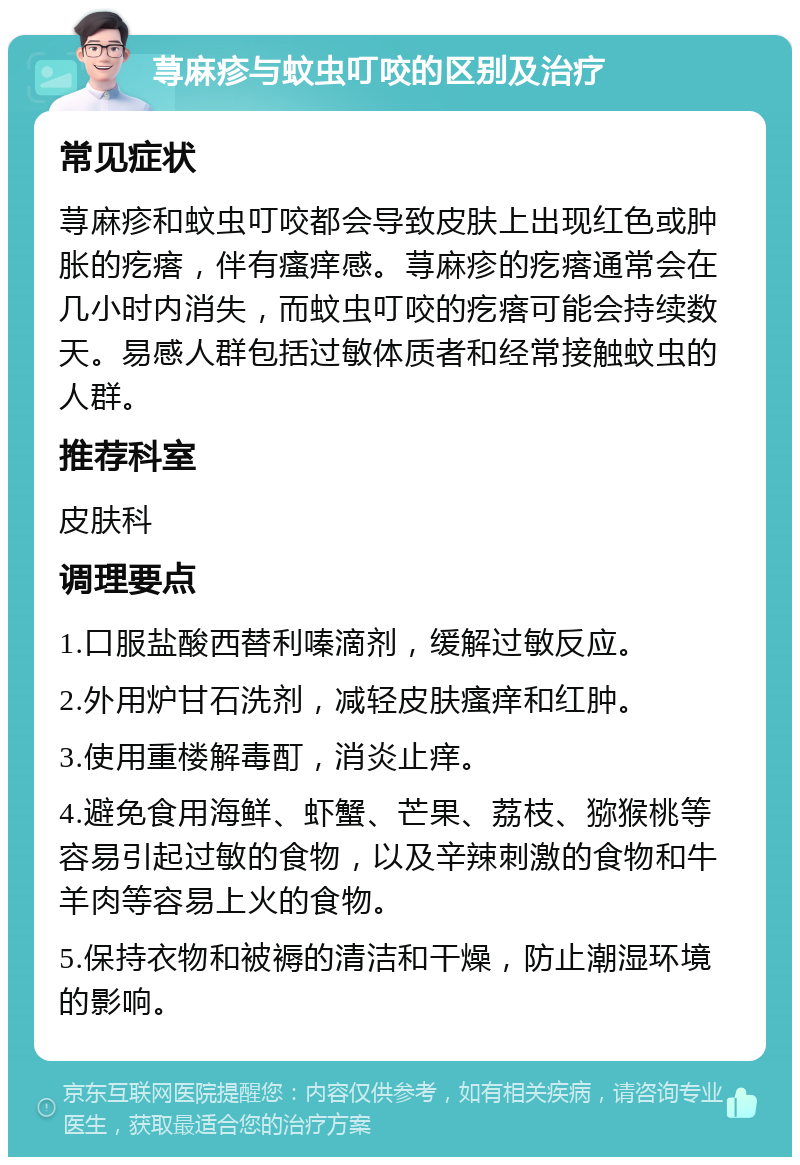 荨麻疹与蚊虫叮咬的区别及治疗 常见症状 荨麻疹和蚊虫叮咬都会导致皮肤上出现红色或肿胀的疙瘩，伴有瘙痒感。荨麻疹的疙瘩通常会在几小时内消失，而蚊虫叮咬的疙瘩可能会持续数天。易感人群包括过敏体质者和经常接触蚊虫的人群。 推荐科室 皮肤科 调理要点 1.口服盐酸西替利嗪滴剂，缓解过敏反应。 2.外用炉甘石洗剂，减轻皮肤瘙痒和红肿。 3.使用重楼解毒酊，消炎止痒。 4.避免食用海鲜、虾蟹、芒果、荔枝、猕猴桃等容易引起过敏的食物，以及辛辣刺激的食物和牛羊肉等容易上火的食物。 5.保持衣物和被褥的清洁和干燥，防止潮湿环境的影响。