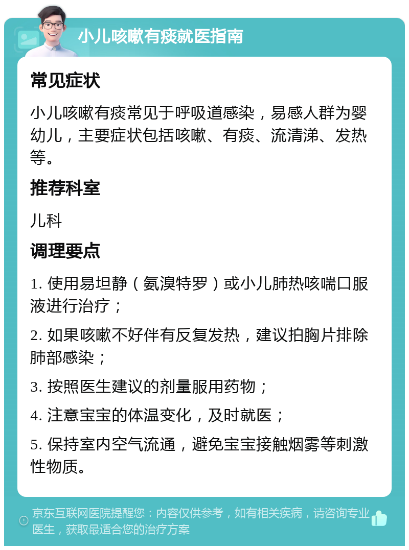 小儿咳嗽有痰就医指南 常见症状 小儿咳嗽有痰常见于呼吸道感染，易感人群为婴幼儿，主要症状包括咳嗽、有痰、流清涕、发热等。 推荐科室 儿科 调理要点 1. 使用易坦静（氨溴特罗）或小儿肺热咳喘口服液进行治疗； 2. 如果咳嗽不好伴有反复发热，建议拍胸片排除肺部感染； 3. 按照医生建议的剂量服用药物； 4. 注意宝宝的体温变化，及时就医； 5. 保持室内空气流通，避免宝宝接触烟雾等刺激性物质。