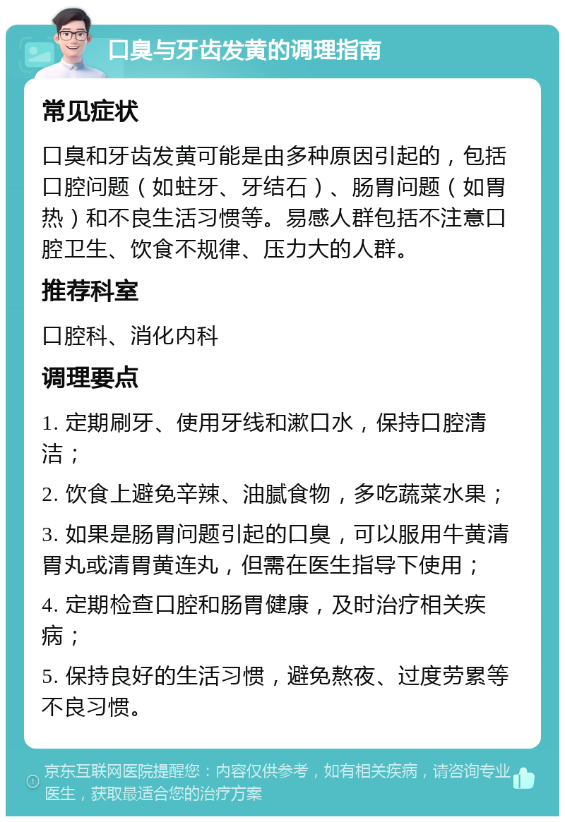 口臭与牙齿发黄的调理指南 常见症状 口臭和牙齿发黄可能是由多种原因引起的，包括口腔问题（如蛀牙、牙结石）、肠胃问题（如胃热）和不良生活习惯等。易感人群包括不注意口腔卫生、饮食不规律、压力大的人群。 推荐科室 口腔科、消化内科 调理要点 1. 定期刷牙、使用牙线和漱口水，保持口腔清洁； 2. 饮食上避免辛辣、油腻食物，多吃蔬菜水果； 3. 如果是肠胃问题引起的口臭，可以服用牛黄清胃丸或清胃黄连丸，但需在医生指导下使用； 4. 定期检查口腔和肠胃健康，及时治疗相关疾病； 5. 保持良好的生活习惯，避免熬夜、过度劳累等不良习惯。