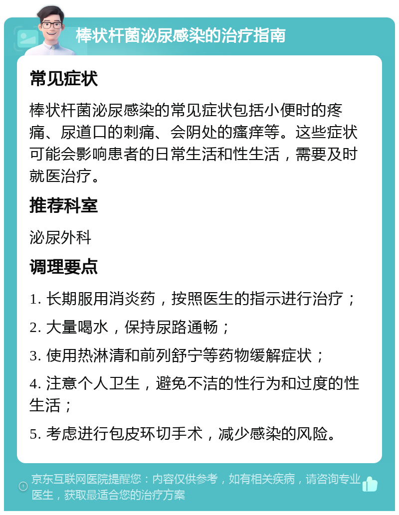 棒状杆菌泌尿感染的治疗指南 常见症状 棒状杆菌泌尿感染的常见症状包括小便时的疼痛、尿道口的刺痛、会阴处的瘙痒等。这些症状可能会影响患者的日常生活和性生活，需要及时就医治疗。 推荐科室 泌尿外科 调理要点 1. 长期服用消炎药，按照医生的指示进行治疗； 2. 大量喝水，保持尿路通畅； 3. 使用热淋清和前列舒宁等药物缓解症状； 4. 注意个人卫生，避免不洁的性行为和过度的性生活； 5. 考虑进行包皮环切手术，减少感染的风险。