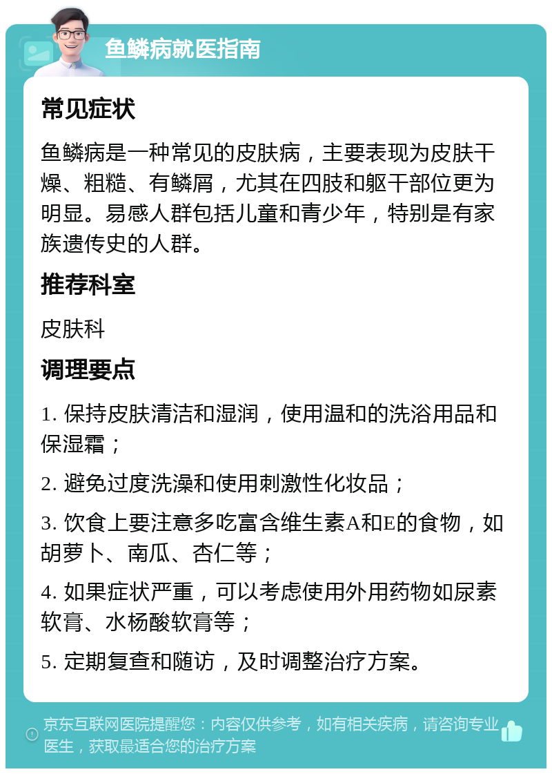 鱼鳞病就医指南 常见症状 鱼鳞病是一种常见的皮肤病，主要表现为皮肤干燥、粗糙、有鳞屑，尤其在四肢和躯干部位更为明显。易感人群包括儿童和青少年，特别是有家族遗传史的人群。 推荐科室 皮肤科 调理要点 1. 保持皮肤清洁和湿润，使用温和的洗浴用品和保湿霜； 2. 避免过度洗澡和使用刺激性化妆品； 3. 饮食上要注意多吃富含维生素A和E的食物，如胡萝卜、南瓜、杏仁等； 4. 如果症状严重，可以考虑使用外用药物如尿素软膏、水杨酸软膏等； 5. 定期复查和随访，及时调整治疗方案。