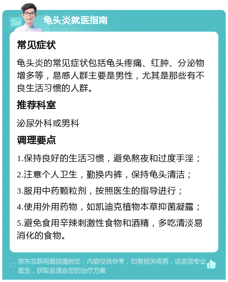 龟头炎就医指南 常见症状 龟头炎的常见症状包括龟头疼痛、红肿、分泌物增多等，易感人群主要是男性，尤其是那些有不良生活习惯的人群。 推荐科室 泌尿外科或男科 调理要点 1.保持良好的生活习惯，避免熬夜和过度手淫； 2.注意个人卫生，勤换内裤，保持龟头清洁； 3.服用中药颗粒剂，按照医生的指导进行； 4.使用外用药物，如凯迪克植物本草抑菌凝露； 5.避免食用辛辣刺激性食物和酒精，多吃清淡易消化的食物。