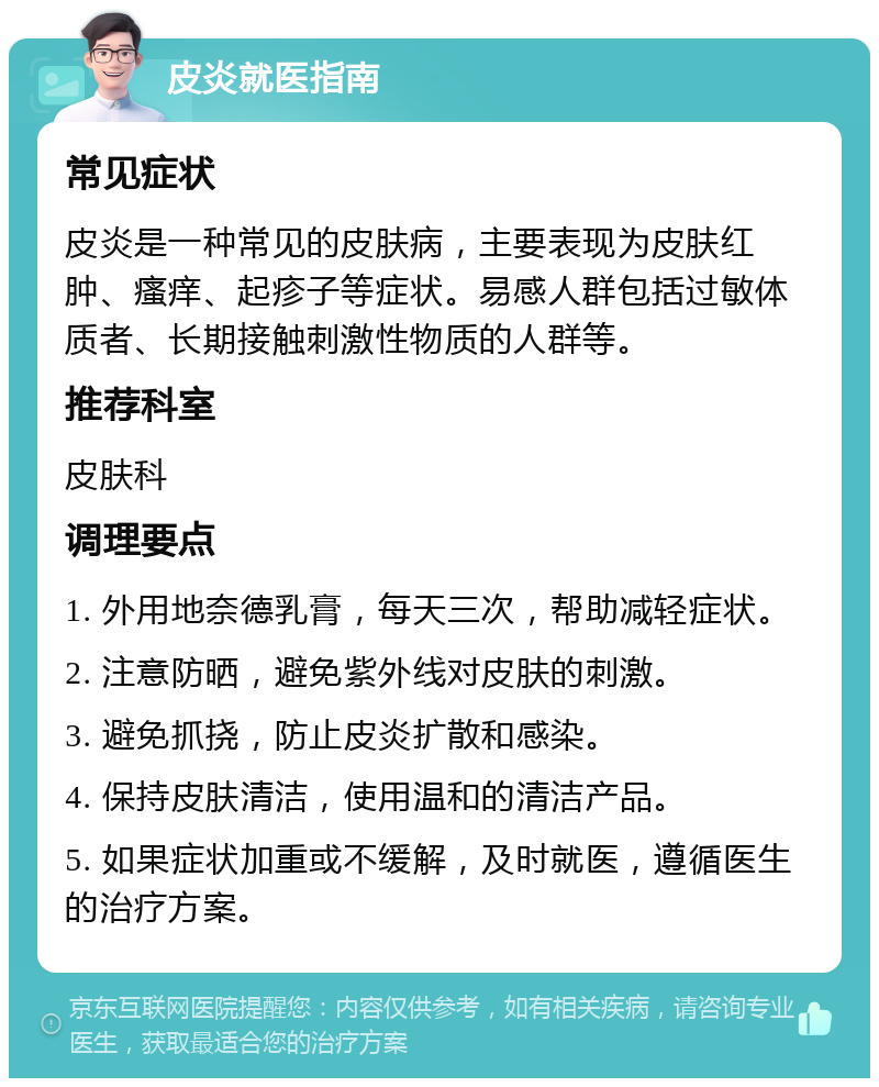 皮炎就医指南 常见症状 皮炎是一种常见的皮肤病，主要表现为皮肤红肿、瘙痒、起疹子等症状。易感人群包括过敏体质者、长期接触刺激性物质的人群等。 推荐科室 皮肤科 调理要点 1. 外用地奈德乳膏，每天三次，帮助减轻症状。 2. 注意防晒，避免紫外线对皮肤的刺激。 3. 避免抓挠，防止皮炎扩散和感染。 4. 保持皮肤清洁，使用温和的清洁产品。 5. 如果症状加重或不缓解，及时就医，遵循医生的治疗方案。