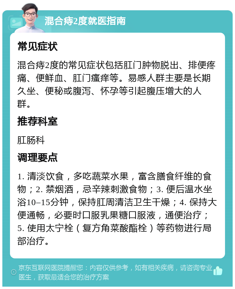 混合痔2度就医指南 常见症状 混合痔2度的常见症状包括肛门肿物脱出、排便疼痛、便鲜血、肛门瘙痒等。易感人群主要是长期久坐、便秘或腹泻、怀孕等引起腹压增大的人群。 推荐科室 肛肠科 调理要点 1. 清淡饮食，多吃蔬菜水果，富含膳食纤维的食物；2. 禁烟酒，忌辛辣刺激食物；3. 便后温水坐浴10–15分钟，保持肛周清洁卫生干燥；4. 保持大便通畅，必要时口服乳果糖口服液，通便治疗；5. 使用太宁栓（复方角菜酸酯栓）等药物进行局部治疗。