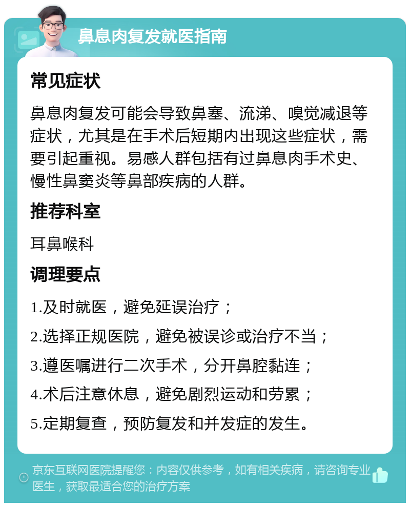 鼻息肉复发就医指南 常见症状 鼻息肉复发可能会导致鼻塞、流涕、嗅觉减退等症状，尤其是在手术后短期内出现这些症状，需要引起重视。易感人群包括有过鼻息肉手术史、慢性鼻窦炎等鼻部疾病的人群。 推荐科室 耳鼻喉科 调理要点 1.及时就医，避免延误治疗； 2.选择正规医院，避免被误诊或治疗不当； 3.遵医嘱进行二次手术，分开鼻腔黏连； 4.术后注意休息，避免剧烈运动和劳累； 5.定期复查，预防复发和并发症的发生。