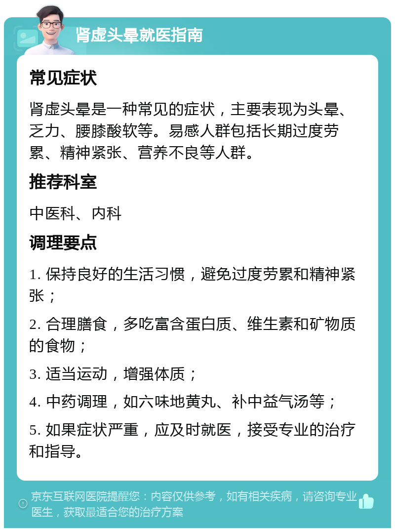 肾虚头晕就医指南 常见症状 肾虚头晕是一种常见的症状，主要表现为头晕、乏力、腰膝酸软等。易感人群包括长期过度劳累、精神紧张、营养不良等人群。 推荐科室 中医科、内科 调理要点 1. 保持良好的生活习惯，避免过度劳累和精神紧张； 2. 合理膳食，多吃富含蛋白质、维生素和矿物质的食物； 3. 适当运动，增强体质； 4. 中药调理，如六味地黄丸、补中益气汤等； 5. 如果症状严重，应及时就医，接受专业的治疗和指导。