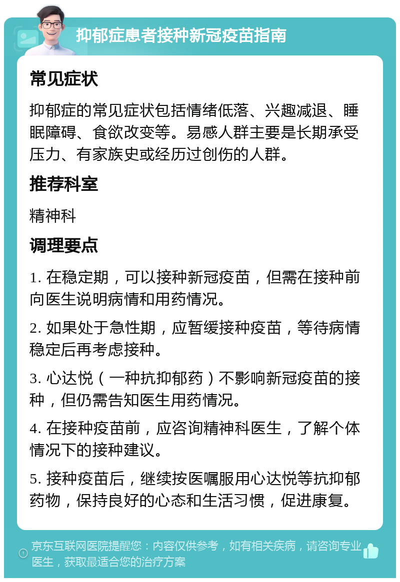 抑郁症患者接种新冠疫苗指南 常见症状 抑郁症的常见症状包括情绪低落、兴趣减退、睡眠障碍、食欲改变等。易感人群主要是长期承受压力、有家族史或经历过创伤的人群。 推荐科室 精神科 调理要点 1. 在稳定期，可以接种新冠疫苗，但需在接种前向医生说明病情和用药情况。 2. 如果处于急性期，应暂缓接种疫苗，等待病情稳定后再考虑接种。 3. 心达悦（一种抗抑郁药）不影响新冠疫苗的接种，但仍需告知医生用药情况。 4. 在接种疫苗前，应咨询精神科医生，了解个体情况下的接种建议。 5. 接种疫苗后，继续按医嘱服用心达悦等抗抑郁药物，保持良好的心态和生活习惯，促进康复。