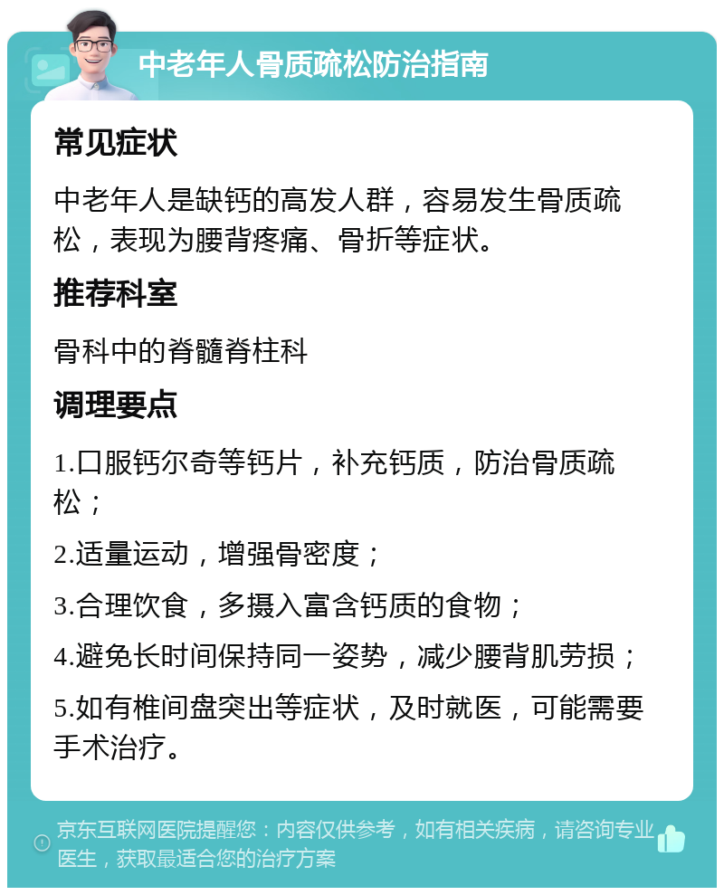 中老年人骨质疏松防治指南 常见症状 中老年人是缺钙的高发人群，容易发生骨质疏松，表现为腰背疼痛、骨折等症状。 推荐科室 骨科中的脊髓脊柱科 调理要点 1.口服钙尔奇等钙片，补充钙质，防治骨质疏松； 2.适量运动，增强骨密度； 3.合理饮食，多摄入富含钙质的食物； 4.避免长时间保持同一姿势，减少腰背肌劳损； 5.如有椎间盘突出等症状，及时就医，可能需要手术治疗。