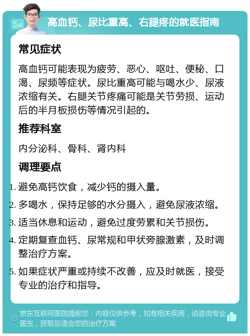 高血钙、尿比重高、右腿疼的就医指南 常见症状 高血钙可能表现为疲劳、恶心、呕吐、便秘、口渴、尿频等症状。尿比重高可能与喝水少、尿液浓缩有关。右腿关节疼痛可能是关节劳损、运动后的半月板损伤等情况引起的。 推荐科室 内分泌科、骨科、肾内科 调理要点 避免高钙饮食，减少钙的摄入量。 多喝水，保持足够的水分摄入，避免尿液浓缩。 适当休息和运动，避免过度劳累和关节损伤。 定期复查血钙、尿常规和甲状旁腺激素，及时调整治疗方案。 如果症状严重或持续不改善，应及时就医，接受专业的治疗和指导。