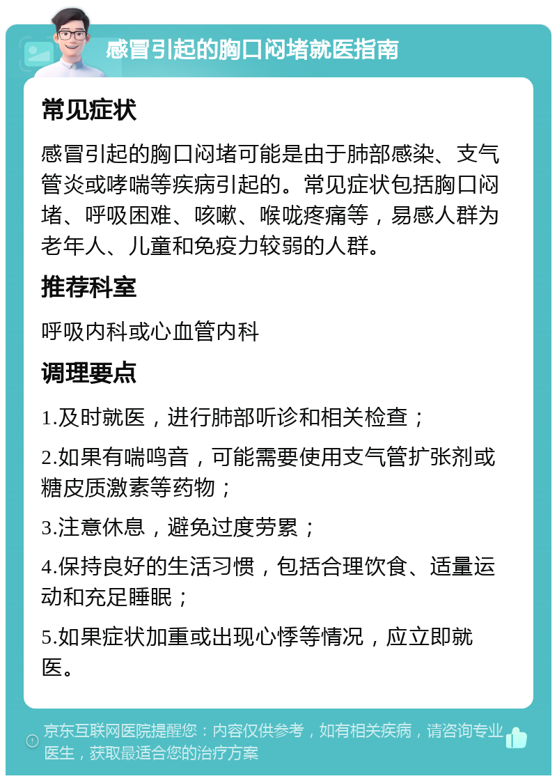 感冒引起的胸口闷堵就医指南 常见症状 感冒引起的胸口闷堵可能是由于肺部感染、支气管炎或哮喘等疾病引起的。常见症状包括胸口闷堵、呼吸困难、咳嗽、喉咙疼痛等，易感人群为老年人、儿童和免疫力较弱的人群。 推荐科室 呼吸内科或心血管内科 调理要点 1.及时就医，进行肺部听诊和相关检查； 2.如果有喘鸣音，可能需要使用支气管扩张剂或糖皮质激素等药物； 3.注意休息，避免过度劳累； 4.保持良好的生活习惯，包括合理饮食、适量运动和充足睡眠； 5.如果症状加重或出现心悸等情况，应立即就医。