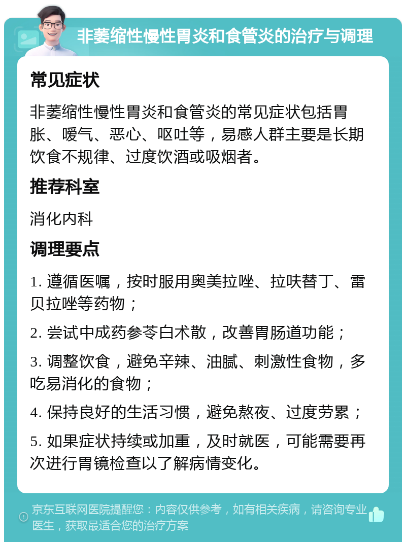 非萎缩性慢性胃炎和食管炎的治疗与调理 常见症状 非萎缩性慢性胃炎和食管炎的常见症状包括胃胀、嗳气、恶心、呕吐等，易感人群主要是长期饮食不规律、过度饮酒或吸烟者。 推荐科室 消化内科 调理要点 1. 遵循医嘱，按时服用奥美拉唑、拉呋替丁、雷贝拉唑等药物； 2. 尝试中成药参苓白术散，改善胃肠道功能； 3. 调整饮食，避免辛辣、油腻、刺激性食物，多吃易消化的食物； 4. 保持良好的生活习惯，避免熬夜、过度劳累； 5. 如果症状持续或加重，及时就医，可能需要再次进行胃镜检查以了解病情变化。