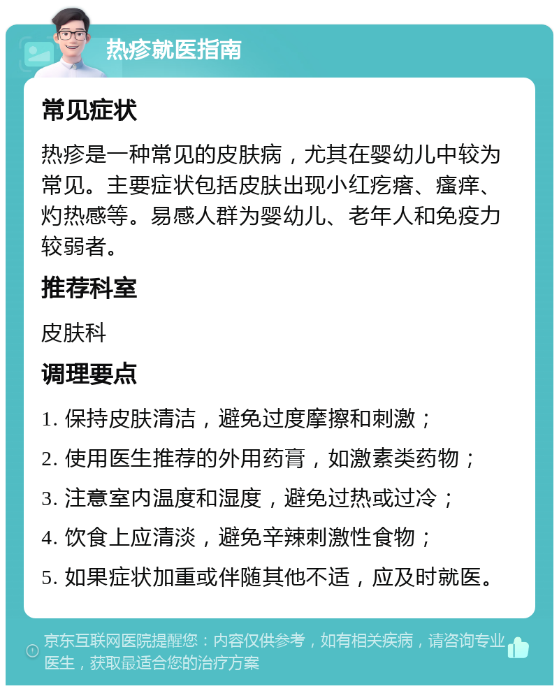 热疹就医指南 常见症状 热疹是一种常见的皮肤病，尤其在婴幼儿中较为常见。主要症状包括皮肤出现小红疙瘩、瘙痒、灼热感等。易感人群为婴幼儿、老年人和免疫力较弱者。 推荐科室 皮肤科 调理要点 1. 保持皮肤清洁，避免过度摩擦和刺激； 2. 使用医生推荐的外用药膏，如激素类药物； 3. 注意室内温度和湿度，避免过热或过冷； 4. 饮食上应清淡，避免辛辣刺激性食物； 5. 如果症状加重或伴随其他不适，应及时就医。