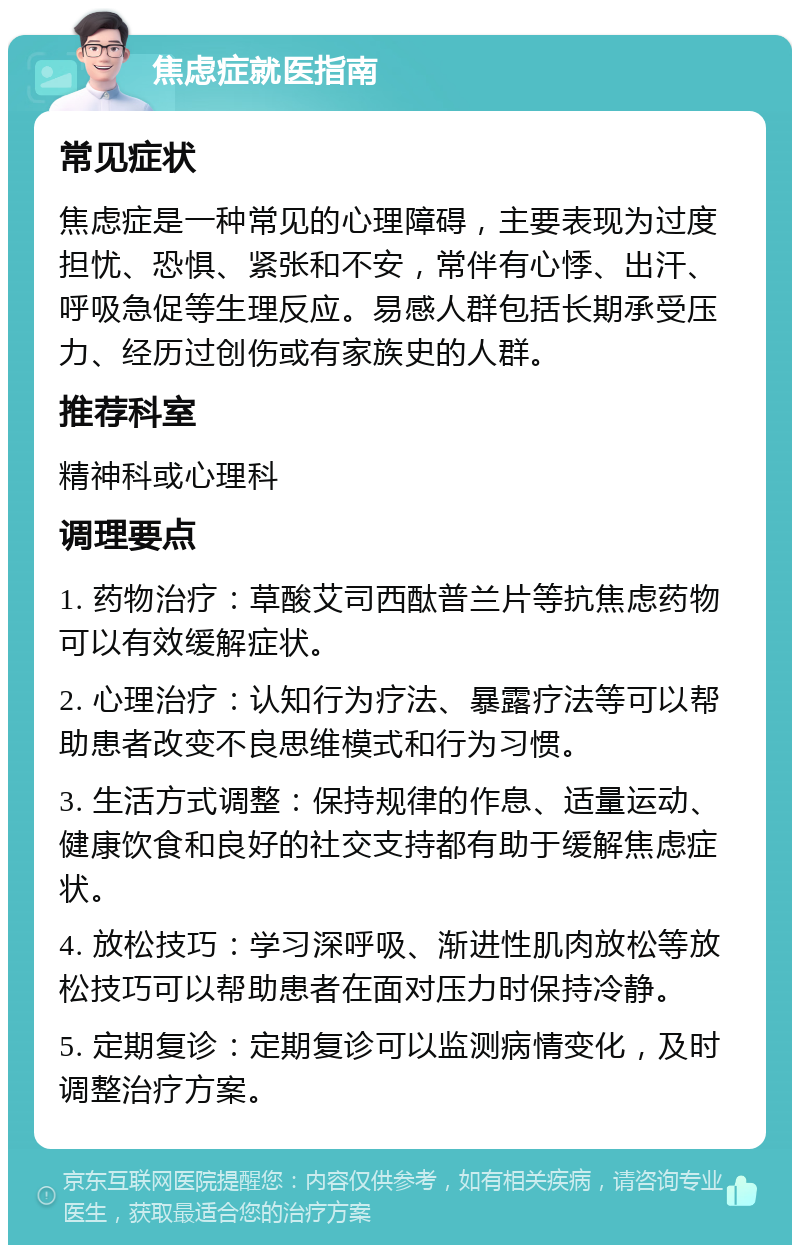 焦虑症就医指南 常见症状 焦虑症是一种常见的心理障碍，主要表现为过度担忧、恐惧、紧张和不安，常伴有心悸、出汗、呼吸急促等生理反应。易感人群包括长期承受压力、经历过创伤或有家族史的人群。 推荐科室 精神科或心理科 调理要点 1. 药物治疗：草酸艾司西酞普兰片等抗焦虑药物可以有效缓解症状。 2. 心理治疗：认知行为疗法、暴露疗法等可以帮助患者改变不良思维模式和行为习惯。 3. 生活方式调整：保持规律的作息、适量运动、健康饮食和良好的社交支持都有助于缓解焦虑症状。 4. 放松技巧：学习深呼吸、渐进性肌肉放松等放松技巧可以帮助患者在面对压力时保持冷静。 5. 定期复诊：定期复诊可以监测病情变化，及时调整治疗方案。