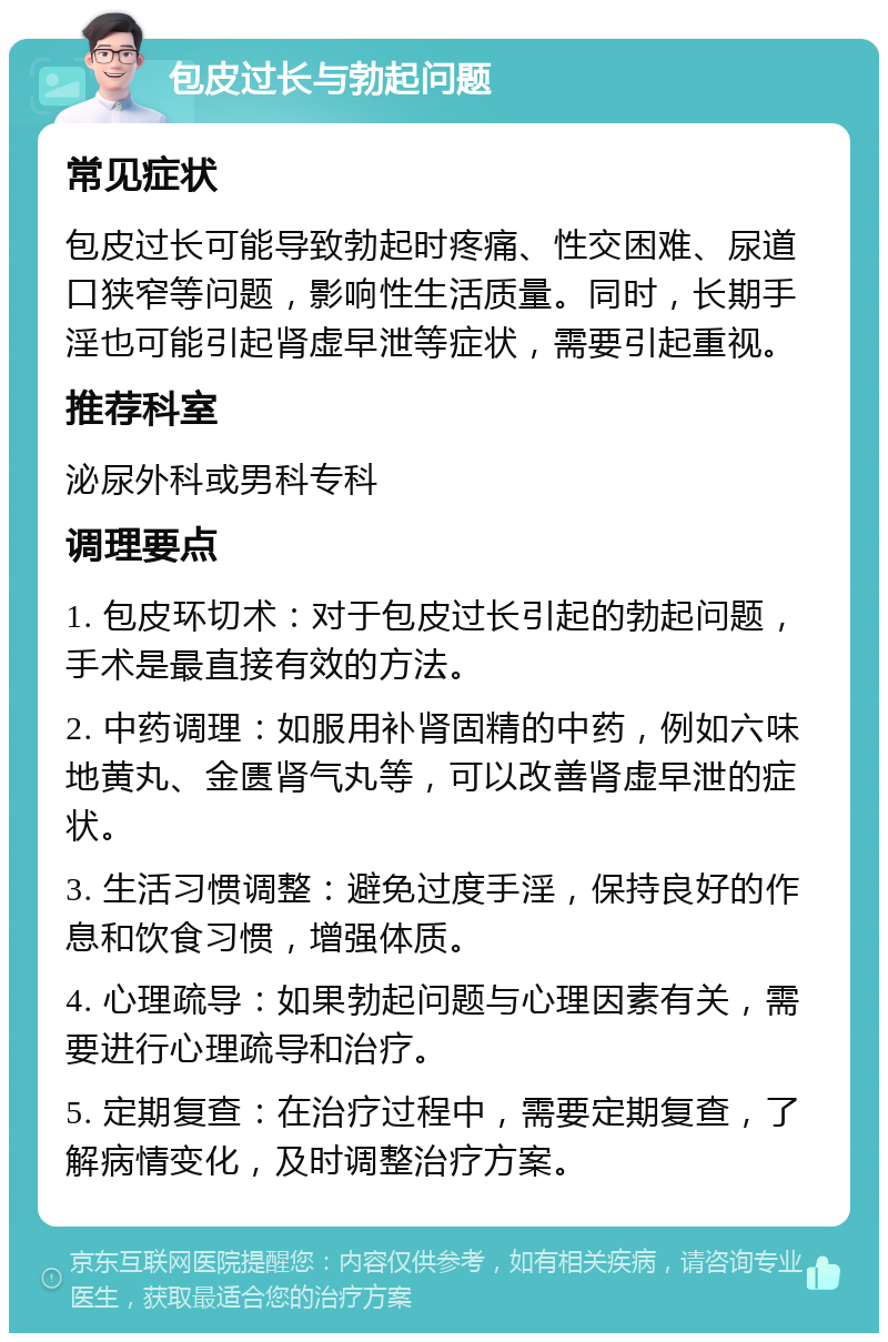 包皮过长与勃起问题 常见症状 包皮过长可能导致勃起时疼痛、性交困难、尿道口狭窄等问题，影响性生活质量。同时，长期手淫也可能引起肾虚早泄等症状，需要引起重视。 推荐科室 泌尿外科或男科专科 调理要点 1. 包皮环切术：对于包皮过长引起的勃起问题，手术是最直接有效的方法。 2. 中药调理：如服用补肾固精的中药，例如六味地黄丸、金匮肾气丸等，可以改善肾虚早泄的症状。 3. 生活习惯调整：避免过度手淫，保持良好的作息和饮食习惯，增强体质。 4. 心理疏导：如果勃起问题与心理因素有关，需要进行心理疏导和治疗。 5. 定期复查：在治疗过程中，需要定期复查，了解病情变化，及时调整治疗方案。