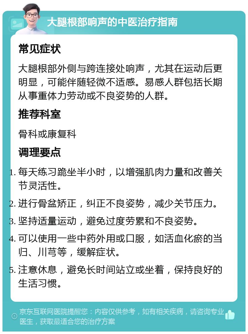 大腿根部响声的中医治疗指南 常见症状 大腿根部外侧与跨连接处响声，尤其在运动后更明显，可能伴随轻微不适感。易感人群包括长期从事重体力劳动或不良姿势的人群。 推荐科室 骨科或康复科 调理要点 每天练习跪坐半小时，以增强肌肉力量和改善关节灵活性。 进行骨盆矫正，纠正不良姿势，减少关节压力。 坚持适量运动，避免过度劳累和不良姿势。 可以使用一些中药外用或口服，如活血化瘀的当归、川芎等，缓解症状。 注意休息，避免长时间站立或坐着，保持良好的生活习惯。