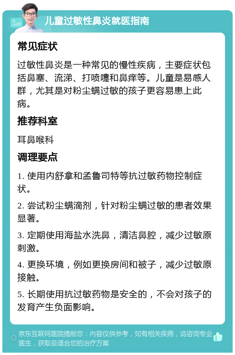 儿童过敏性鼻炎就医指南 常见症状 过敏性鼻炎是一种常见的慢性疾病，主要症状包括鼻塞、流涕、打喷嚏和鼻痒等。儿童是易感人群，尤其是对粉尘螨过敏的孩子更容易患上此病。 推荐科室 耳鼻喉科 调理要点 1. 使用内舒拿和孟鲁司特等抗过敏药物控制症状。 2. 尝试粉尘螨滴剂，针对粉尘螨过敏的患者效果显著。 3. 定期使用海盐水洗鼻，清洁鼻腔，减少过敏原刺激。 4. 更换环境，例如更换房间和被子，减少过敏原接触。 5. 长期使用抗过敏药物是安全的，不会对孩子的发育产生负面影响。