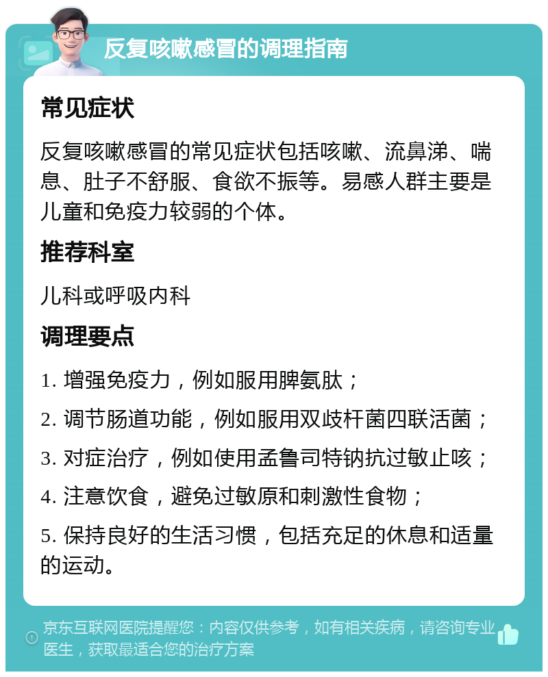 反复咳嗽感冒的调理指南 常见症状 反复咳嗽感冒的常见症状包括咳嗽、流鼻涕、喘息、肚子不舒服、食欲不振等。易感人群主要是儿童和免疫力较弱的个体。 推荐科室 儿科或呼吸内科 调理要点 1. 增强免疫力，例如服用脾氨肽； 2. 调节肠道功能，例如服用双歧杆菌四联活菌； 3. 对症治疗，例如使用孟鲁司特钠抗过敏止咳； 4. 注意饮食，避免过敏原和刺激性食物； 5. 保持良好的生活习惯，包括充足的休息和适量的运动。