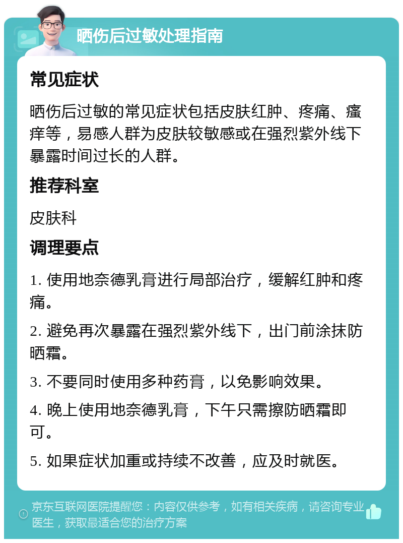 晒伤后过敏处理指南 常见症状 晒伤后过敏的常见症状包括皮肤红肿、疼痛、瘙痒等，易感人群为皮肤较敏感或在强烈紫外线下暴露时间过长的人群。 推荐科室 皮肤科 调理要点 1. 使用地奈德乳膏进行局部治疗，缓解红肿和疼痛。 2. 避免再次暴露在强烈紫外线下，出门前涂抹防晒霜。 3. 不要同时使用多种药膏，以免影响效果。 4. 晚上使用地奈德乳膏，下午只需擦防晒霜即可。 5. 如果症状加重或持续不改善，应及时就医。