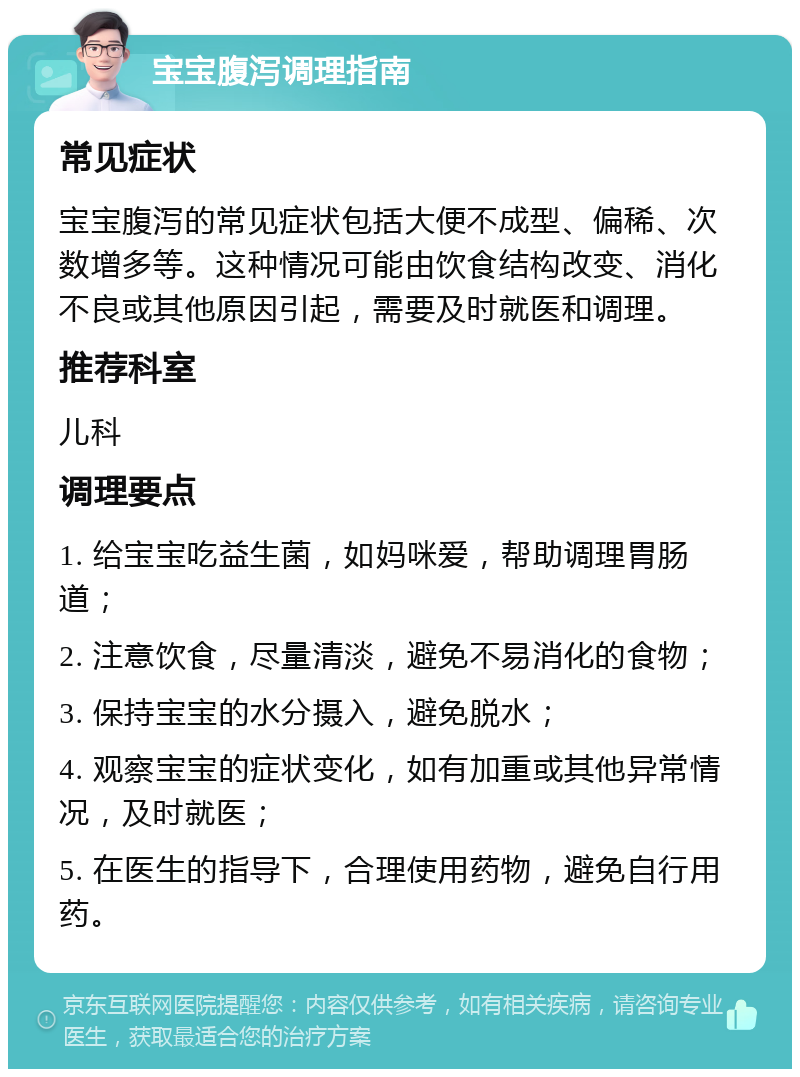 宝宝腹泻调理指南 常见症状 宝宝腹泻的常见症状包括大便不成型、偏稀、次数增多等。这种情况可能由饮食结构改变、消化不良或其他原因引起，需要及时就医和调理。 推荐科室 儿科 调理要点 1. 给宝宝吃益生菌，如妈咪爱，帮助调理胃肠道； 2. 注意饮食，尽量清淡，避免不易消化的食物； 3. 保持宝宝的水分摄入，避免脱水； 4. 观察宝宝的症状变化，如有加重或其他异常情况，及时就医； 5. 在医生的指导下，合理使用药物，避免自行用药。