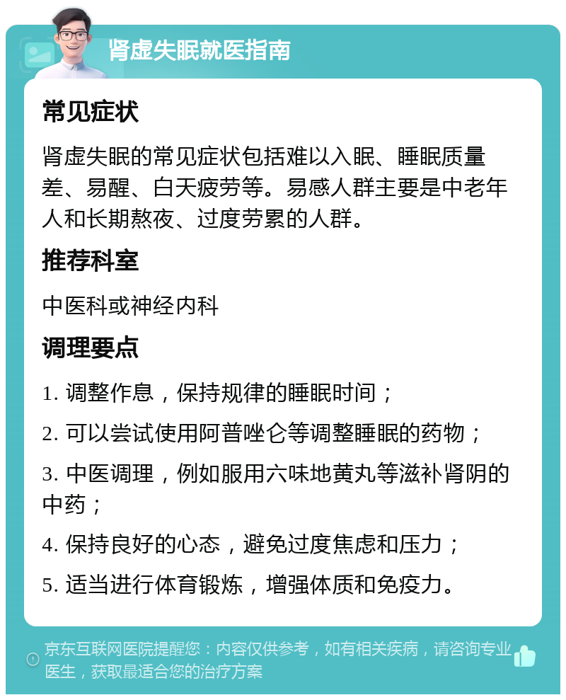 肾虚失眠就医指南 常见症状 肾虚失眠的常见症状包括难以入眠、睡眠质量差、易醒、白天疲劳等。易感人群主要是中老年人和长期熬夜、过度劳累的人群。 推荐科室 中医科或神经内科 调理要点 1. 调整作息，保持规律的睡眠时间； 2. 可以尝试使用阿普唑仑等调整睡眠的药物； 3. 中医调理，例如服用六味地黄丸等滋补肾阴的中药； 4. 保持良好的心态，避免过度焦虑和压力； 5. 适当进行体育锻炼，增强体质和免疫力。