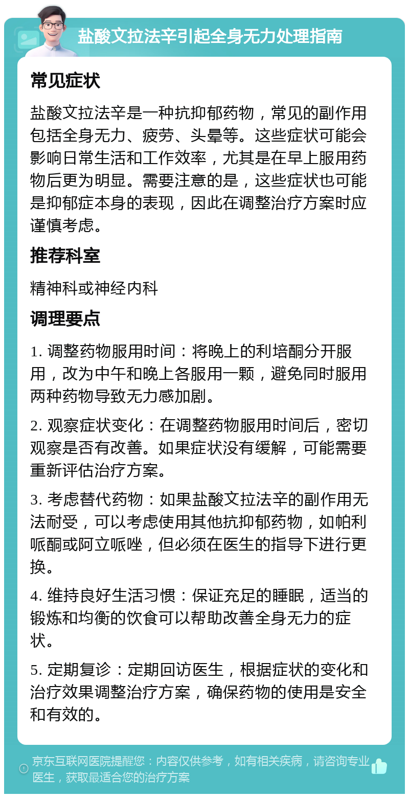 盐酸文拉法辛引起全身无力处理指南 常见症状 盐酸文拉法辛是一种抗抑郁药物，常见的副作用包括全身无力、疲劳、头晕等。这些症状可能会影响日常生活和工作效率，尤其是在早上服用药物后更为明显。需要注意的是，这些症状也可能是抑郁症本身的表现，因此在调整治疗方案时应谨慎考虑。 推荐科室 精神科或神经内科 调理要点 1. 调整药物服用时间：将晚上的利培酮分开服用，改为中午和晚上各服用一颗，避免同时服用两种药物导致无力感加剧。 2. 观察症状变化：在调整药物服用时间后，密切观察是否有改善。如果症状没有缓解，可能需要重新评估治疗方案。 3. 考虑替代药物：如果盐酸文拉法辛的副作用无法耐受，可以考虑使用其他抗抑郁药物，如帕利哌酮或阿立哌唑，但必须在医生的指导下进行更换。 4. 维持良好生活习惯：保证充足的睡眠，适当的锻炼和均衡的饮食可以帮助改善全身无力的症状。 5. 定期复诊：定期回访医生，根据症状的变化和治疗效果调整治疗方案，确保药物的使用是安全和有效的。