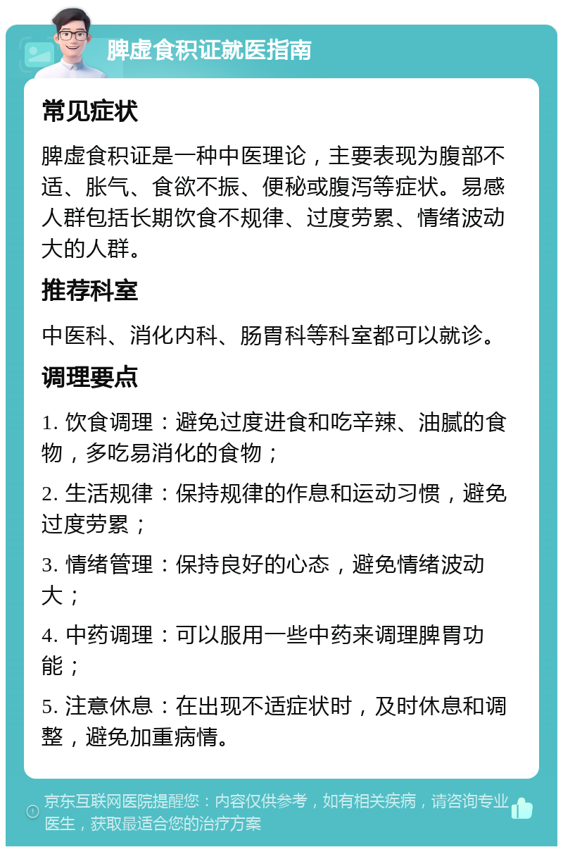 脾虚食积证就医指南 常见症状 脾虚食积证是一种中医理论，主要表现为腹部不适、胀气、食欲不振、便秘或腹泻等症状。易感人群包括长期饮食不规律、过度劳累、情绪波动大的人群。 推荐科室 中医科、消化内科、肠胃科等科室都可以就诊。 调理要点 1. 饮食调理：避免过度进食和吃辛辣、油腻的食物，多吃易消化的食物； 2. 生活规律：保持规律的作息和运动习惯，避免过度劳累； 3. 情绪管理：保持良好的心态，避免情绪波动大； 4. 中药调理：可以服用一些中药来调理脾胃功能； 5. 注意休息：在出现不适症状时，及时休息和调整，避免加重病情。