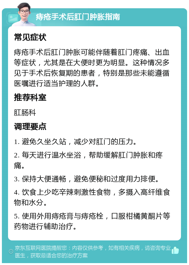 痔疮手术后肛门肿胀指南 常见症状 痔疮手术后肛门肿胀可能伴随着肛门疼痛、出血等症状，尤其是在大便时更为明显。这种情况多见于手术后恢复期的患者，特别是那些未能遵循医嘱进行适当护理的人群。 推荐科室 肛肠科 调理要点 1. 避免久坐久站，减少对肛门的压力。 2. 每天进行温水坐浴，帮助缓解肛门肿胀和疼痛。 3. 保持大便通畅，避免便秘和过度用力排便。 4. 饮食上少吃辛辣刺激性食物，多摄入高纤维食物和水分。 5. 使用外用痔疮膏与痔疮栓，口服柑橘黄酮片等药物进行辅助治疗。