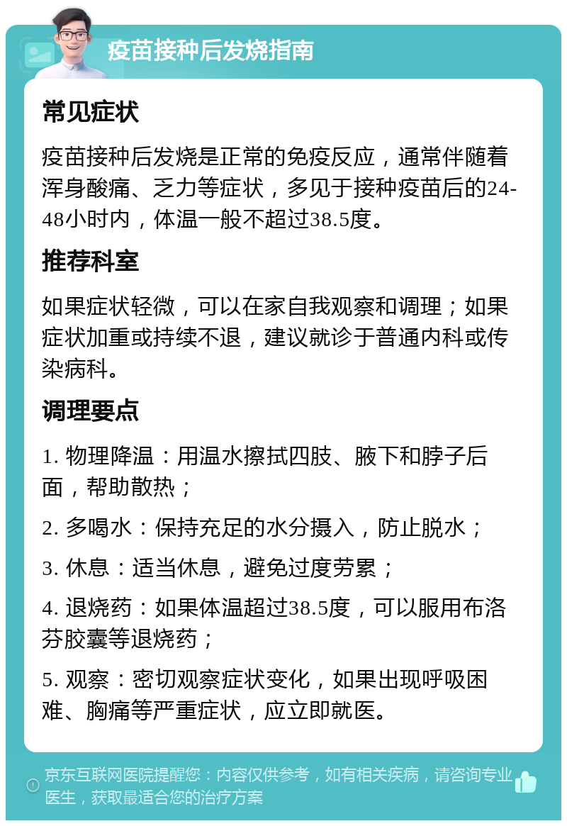 疫苗接种后发烧指南 常见症状 疫苗接种后发烧是正常的免疫反应，通常伴随着浑身酸痛、乏力等症状，多见于接种疫苗后的24-48小时内，体温一般不超过38.5度。 推荐科室 如果症状轻微，可以在家自我观察和调理；如果症状加重或持续不退，建议就诊于普通内科或传染病科。 调理要点 1. 物理降温：用温水擦拭四肢、腋下和脖子后面，帮助散热； 2. 多喝水：保持充足的水分摄入，防止脱水； 3. 休息：适当休息，避免过度劳累； 4. 退烧药：如果体温超过38.5度，可以服用布洛芬胶囊等退烧药； 5. 观察：密切观察症状变化，如果出现呼吸困难、胸痛等严重症状，应立即就医。