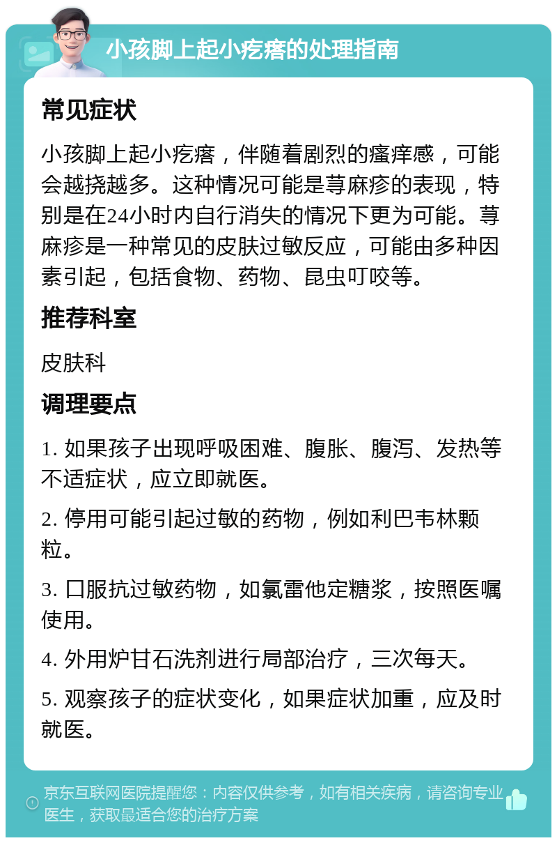 小孩脚上起小疙瘩的处理指南 常见症状 小孩脚上起小疙瘩，伴随着剧烈的瘙痒感，可能会越挠越多。这种情况可能是荨麻疹的表现，特别是在24小时内自行消失的情况下更为可能。荨麻疹是一种常见的皮肤过敏反应，可能由多种因素引起，包括食物、药物、昆虫叮咬等。 推荐科室 皮肤科 调理要点 1. 如果孩子出现呼吸困难、腹胀、腹泻、发热等不适症状，应立即就医。 2. 停用可能引起过敏的药物，例如利巴韦林颗粒。 3. 口服抗过敏药物，如氯雷他定糖浆，按照医嘱使用。 4. 外用炉甘石洗剂进行局部治疗，三次每天。 5. 观察孩子的症状变化，如果症状加重，应及时就医。