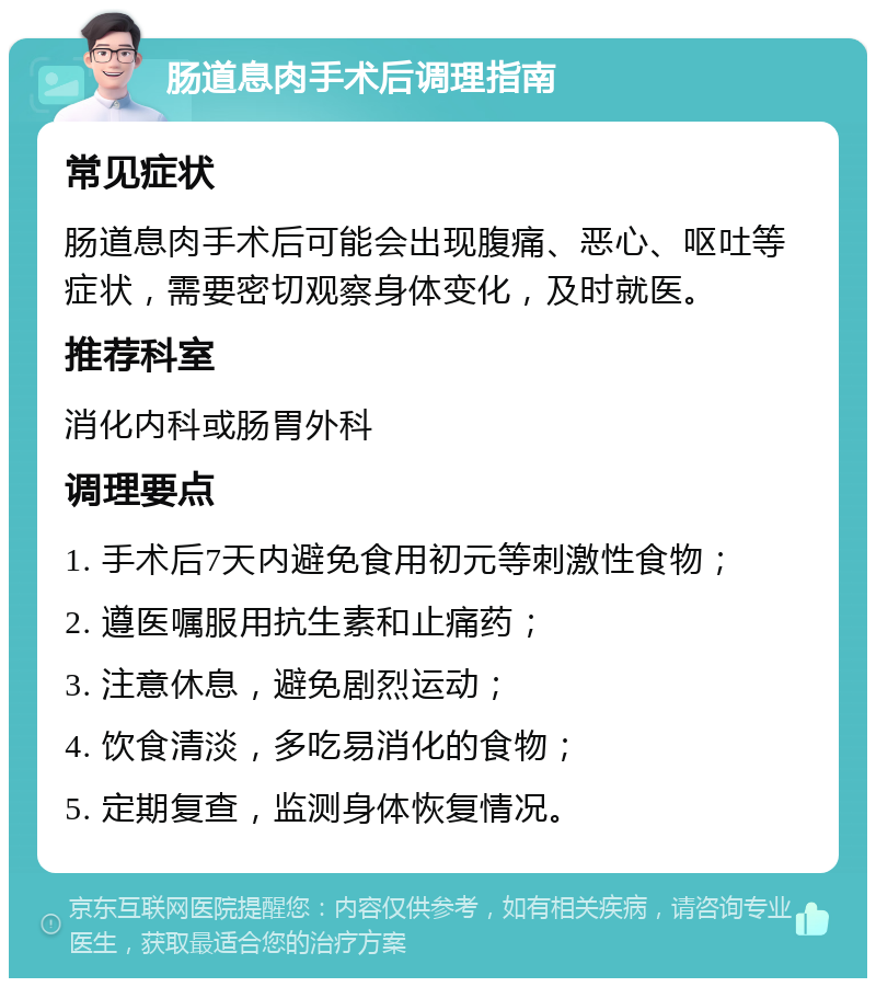 肠道息肉手术后调理指南 常见症状 肠道息肉手术后可能会出现腹痛、恶心、呕吐等症状，需要密切观察身体变化，及时就医。 推荐科室 消化内科或肠胃外科 调理要点 1. 手术后7天内避免食用初元等刺激性食物； 2. 遵医嘱服用抗生素和止痛药； 3. 注意休息，避免剧烈运动； 4. 饮食清淡，多吃易消化的食物； 5. 定期复查，监测身体恢复情况。