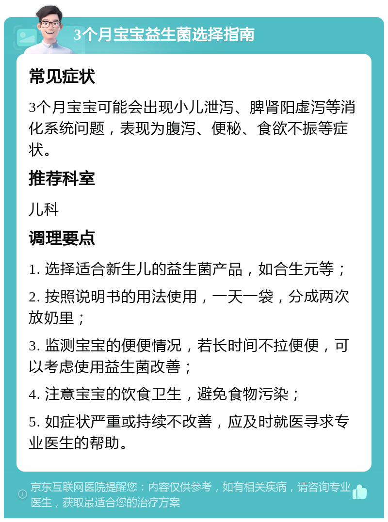 3个月宝宝益生菌选择指南 常见症状 3个月宝宝可能会出现小儿泄泻、脾肾阳虚泻等消化系统问题，表现为腹泻、便秘、食欲不振等症状。 推荐科室 儿科 调理要点 1. 选择适合新生儿的益生菌产品，如合生元等； 2. 按照说明书的用法使用，一天一袋，分成两次放奶里； 3. 监测宝宝的便便情况，若长时间不拉便便，可以考虑使用益生菌改善； 4. 注意宝宝的饮食卫生，避免食物污染； 5. 如症状严重或持续不改善，应及时就医寻求专业医生的帮助。