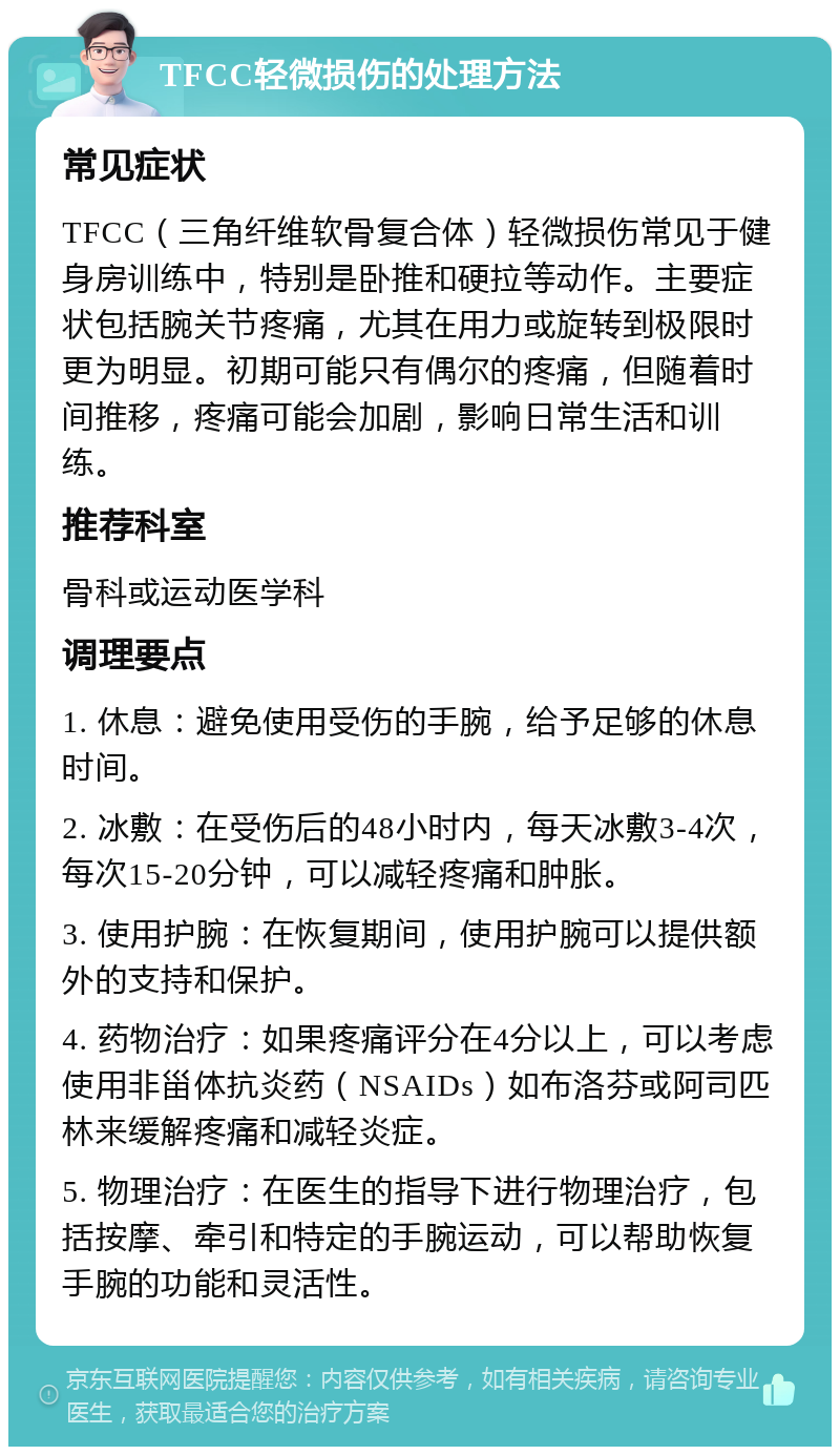 TFCC轻微损伤的处理方法 常见症状 TFCC（三角纤维软骨复合体）轻微损伤常见于健身房训练中，特别是卧推和硬拉等动作。主要症状包括腕关节疼痛，尤其在用力或旋转到极限时更为明显。初期可能只有偶尔的疼痛，但随着时间推移，疼痛可能会加剧，影响日常生活和训练。 推荐科室 骨科或运动医学科 调理要点 1. 休息：避免使用受伤的手腕，给予足够的休息时间。 2. 冰敷：在受伤后的48小时内，每天冰敷3-4次，每次15-20分钟，可以减轻疼痛和肿胀。 3. 使用护腕：在恢复期间，使用护腕可以提供额外的支持和保护。 4. 药物治疗：如果疼痛评分在4分以上，可以考虑使用非甾体抗炎药（NSAIDs）如布洛芬或阿司匹林来缓解疼痛和减轻炎症。 5. 物理治疗：在医生的指导下进行物理治疗，包括按摩、牵引和特定的手腕运动，可以帮助恢复手腕的功能和灵活性。