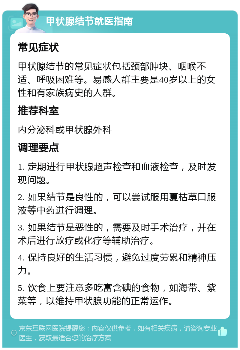 甲状腺结节就医指南 常见症状 甲状腺结节的常见症状包括颈部肿块、咽喉不适、呼吸困难等。易感人群主要是40岁以上的女性和有家族病史的人群。 推荐科室 内分泌科或甲状腺外科 调理要点 1. 定期进行甲状腺超声检查和血液检查，及时发现问题。 2. 如果结节是良性的，可以尝试服用夏枯草口服液等中药进行调理。 3. 如果结节是恶性的，需要及时手术治疗，并在术后进行放疗或化疗等辅助治疗。 4. 保持良好的生活习惯，避免过度劳累和精神压力。 5. 饮食上要注意多吃富含碘的食物，如海带、紫菜等，以维持甲状腺功能的正常运作。