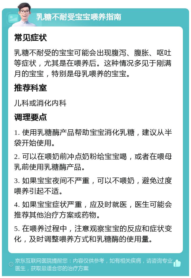 乳糖不耐受宝宝喂养指南 常见症状 乳糖不耐受的宝宝可能会出现腹泻、腹胀、呕吐等症状，尤其是在喂养后。这种情况多见于刚满月的宝宝，特别是母乳喂养的宝宝。 推荐科室 儿科或消化内科 调理要点 1. 使用乳糖酶产品帮助宝宝消化乳糖，建议从半袋开始使用。 2. 可以在喂奶前冲点奶粉给宝宝喝，或者在喂母乳前使用乳糖酶产品。 3. 如果宝宝夜间不严重，可以不喂奶，避免过度喂养引起不适。 4. 如果宝宝症状严重，应及时就医，医生可能会推荐其他治疗方案或药物。 5. 在喂养过程中，注意观察宝宝的反应和症状变化，及时调整喂养方式和乳糖酶的使用量。