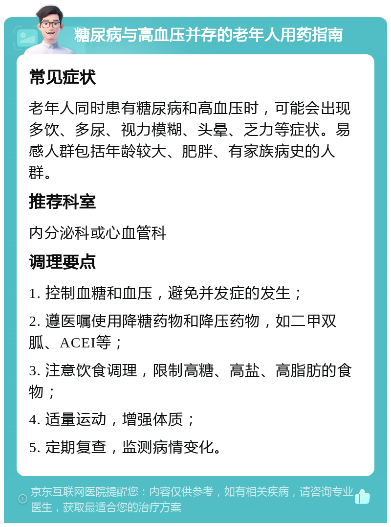 糖尿病与高血压并存的老年人用药指南 常见症状 老年人同时患有糖尿病和高血压时，可能会出现多饮、多尿、视力模糊、头晕、乏力等症状。易感人群包括年龄较大、肥胖、有家族病史的人群。 推荐科室 内分泌科或心血管科 调理要点 1. 控制血糖和血压，避免并发症的发生； 2. 遵医嘱使用降糖药物和降压药物，如二甲双胍、ACEI等； 3. 注意饮食调理，限制高糖、高盐、高脂肪的食物； 4. 适量运动，增强体质； 5. 定期复查，监测病情变化。