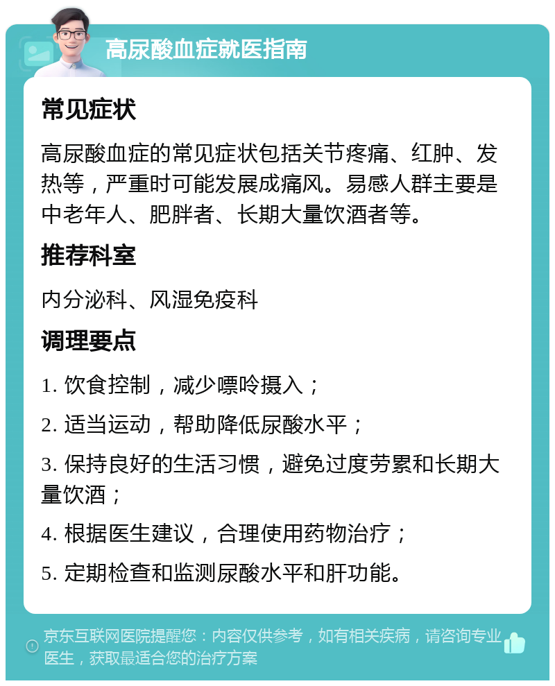 高尿酸血症就医指南 常见症状 高尿酸血症的常见症状包括关节疼痛、红肿、发热等，严重时可能发展成痛风。易感人群主要是中老年人、肥胖者、长期大量饮酒者等。 推荐科室 内分泌科、风湿免疫科 调理要点 1. 饮食控制，减少嘌呤摄入； 2. 适当运动，帮助降低尿酸水平； 3. 保持良好的生活习惯，避免过度劳累和长期大量饮酒； 4. 根据医生建议，合理使用药物治疗； 5. 定期检查和监测尿酸水平和肝功能。